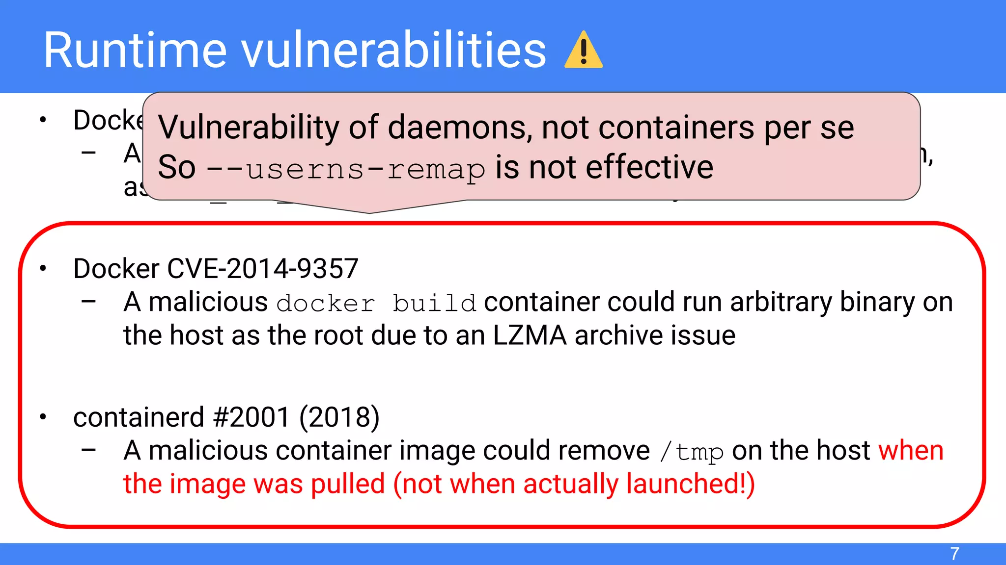 Runtime vulnerabilities
• Docker “Shocker” (2014)
– A malicious container was allowed to access the host ﬁle system,
as CAP_DAC_READ_SEARCH was effective by default
• Docker CVE-2014-9357
– A malicious docker build container could run arbitrary binary on
the host as the root due to an LZMA archive issue
• containerd #2001 (2018)
– A malicious container image could remove /tmp on the host when
the image was pulled (not when actually launched!)
7
Vulnerability of daemons, not containers per se
So --userns-remap is not effective
 