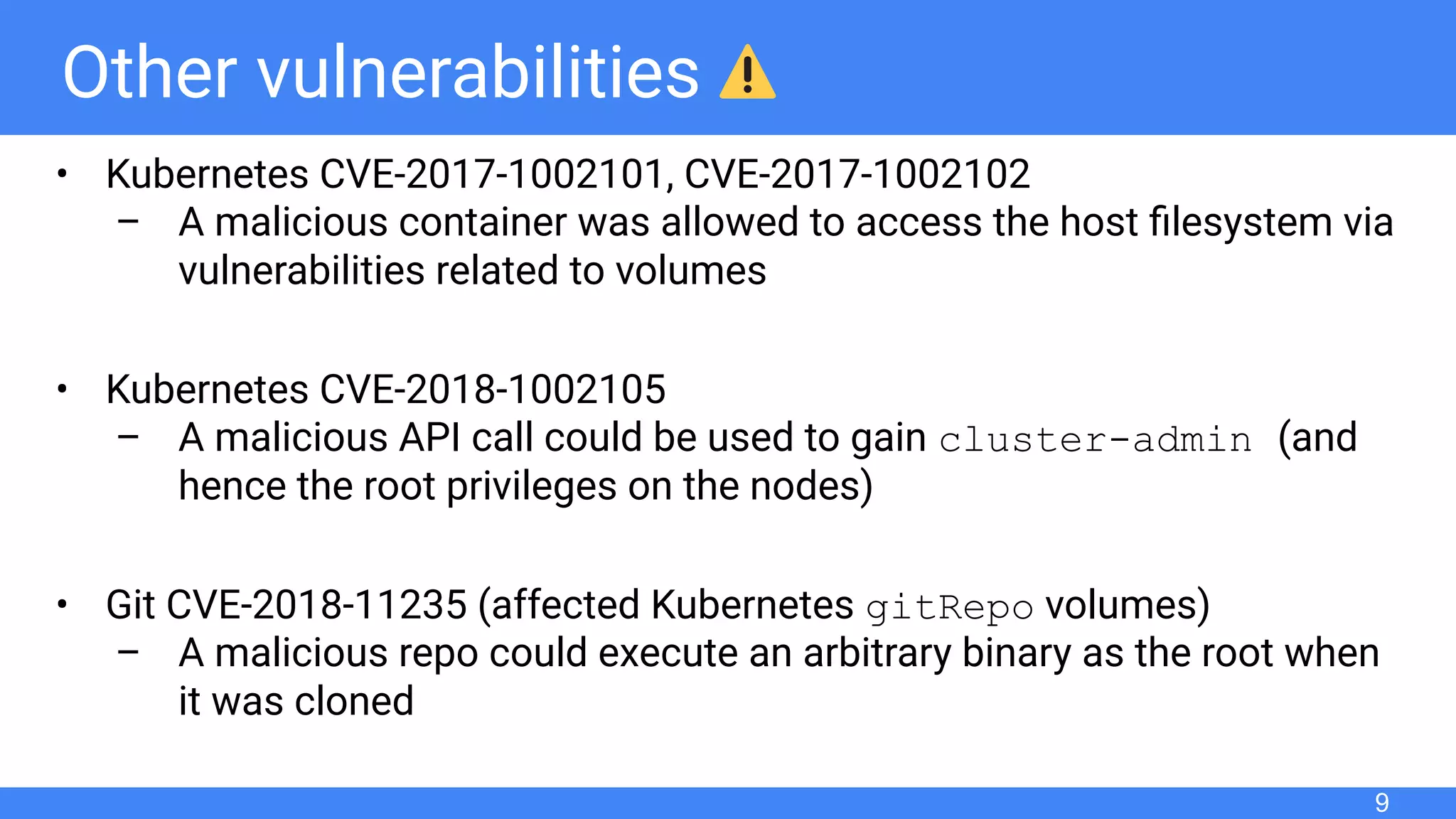 Other vulnerabilities
• Kubernetes CVE-2017-1002101, CVE-2017-1002102
– A malicious container was allowed to access the host ﬁlesystem via
vulnerabilities related to volumes
• Kubernetes CVE-2018-1002105
– A malicious API call could be used to gain cluster-admin (and
hence the root privileges on the nodes)
• Git CVE-2018-11235 (affected Kubernetes gitRepo volumes)
– A malicious repo could execute an arbitrary binary as the root when
it was cloned
9
 