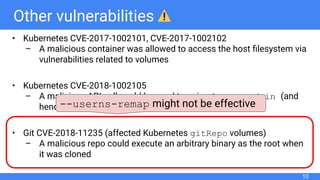 Other vulnerabilities
• Kubernetes CVE-2017-1002101, CVE-2017-1002102
– A malicious container was allowed to access the host ﬁlesystem via
vulnerabilities related to volumes
• Kubernetes CVE-2018-1002105
– A malicious API call could be used to gain cluster-admin (and
hence the root privileges on the nodes)
• Git CVE-2018-11235 (affected Kubernetes gitRepo volumes)
– A malicious repo could execute an arbitrary binary as the root when
it was cloned
10
--userns-remap might not be effective
 
