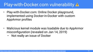 Play-with-Docker.com vulnerability
• Play-with-Docker.com: Online Docker playground,
implemented using Docker-in-Docker with custom
AppArmor proﬁles
• Malicious kernel module was loadable due to AppArmor
misconﬁguration (revealed on Jan 14, 2019)
– Not really an issue of Docker
11https://www.cyberark.com/threat-research-blog/how-i-hacked-play-with-docker-and-remotely-ran-code-on-the-host/
 