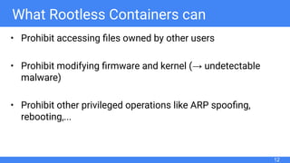 What Rootless Containers can
• Prohibit accessing ﬁles owned by other users
• Prohibit modifying ﬁrmware and kernel (→ undetectable
malware)
• Prohibit other privileged operations like ARP spooﬁng,
rebooting,...
12
 