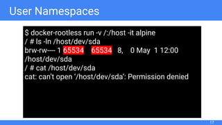 User Namespaces
17
$ docker-rootless run -v /:/host -it alpine
/ # ls -ln /host/dev/sda
brw-rw---- 1 65534 65534 8, 0 May 1 12:00
/host/dev/sda
/ # cat /host/dev/sda
cat: can’t open ‘/host/dev/sda’: Permission denied
 