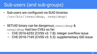 Sub-users (and sub-groups)
• Sub-users are conﬁgured via SUID binaries
/usr/bin/{newuidmap, newgidmap}
• SETUID binary can be dangerous; newuidmap &
newgidmap had two CVEs so far:
– CVE-2016-6252 (CVSS v3: 7.8): integer overﬂow issue
– CVE-2018-7169 (CVSS v3: 5.3): supplementary GID issue
20
 