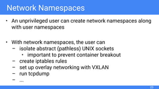 Network Namespaces
• An unprivileged user can create network namespaces along
with user namespaces
• With network namespaces, the user can
– isolate abstract (pathless) UNIX sockets
• important to prevent container breakout
– create iptables rules
– set up overlay networking with VXLAN
– run tcpdump
– ...
23
 