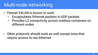 Multi-node networking
• Flannel VXLAN is known to work
– Encapsulates Ethernet packets in UDP packets
– Provides L2 connectivity across rootless containers on
different nodes
• Other protocols should work as well, except ones that
require access to raw Ethernet
27
 