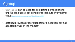 Cgroup
• pam_cgfs can be used for delegating permissions to
unprivileged users, but considered insecure by systemd
folks https://github.com/containers/libpod/issues/1429
• cgroup2 provides proper support for delegation, but not
adopted by OCI at the moment
29
 