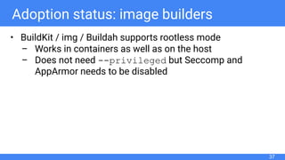 Adoption status: image builders
• BuildKit / img / Buildah supports rootless mode
– Works in containers as well as on the host
– Does not need --privileged but Seccomp and
AppArmor needs to be disabled
37
 