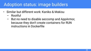 Adoption status: image builders
• Similar but different work: Kaniko & Makisu
– Rootful
– But no need to disable seccomp and AppArmor,
because they don’t create containers for RUN
instructions in Dockerﬁle
38
 