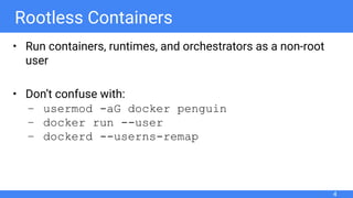 Rootless Containers
• Run containers, runtimes, and orchestrators as a non-root
user
• Don’t confuse with:
– usermod -aG docker penguin
– docker run --user
– dockerd --userns-remap
4
 