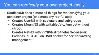 You can rootlesify your own project easily!
• RootlessKit does almost all things for rootlessifying your
container project (or almost any rootful app)
– Creates UserNS with sub-users and sub-groups
– Creates MountNS with writable /etc, /run but without
chroot
– Creates NetNS with VPNKit/slirp4netns/lxc-user-nic
– Provides REST API on UNIX socket for port forwarding
management
40
 
