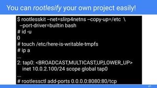 You can rootlesify your own project easily!
41
$ rootlesskit --net=slirp4netns --copy-up=/etc 
--port-driver=builtin bash
# id -u
0
# touch /etc/here-is-writable-tmpfs
# ip a
...
2: tap0: <BROADCAST,MULTICAST,UP,LOWER_UP>
inet 10.0.2.100/24 scope global tap0
...
# rootlessctl add-ports 0.0.0.0:8080:80/tcp
 