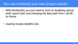 You can rootlesify your own project easily!
• With RootlessKit, you just need to work on disabling cgroup
stuff, sysctl stuff, and changing the data path from /var/lib
to /home
• Used by Docker, BuildKit, k3s
42
 