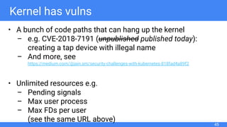Kernel has vulns
• A bunch of code paths that can hang up the kernel
– e.g. CVE-2018-7191 (unpublished published today):
creating a tap device with illegal name
– And more, see
https://medium.com/@jain.sm/security-challenges-with-kubernetes-818fad4a89f2
• Unlimited resources e.g.
– Pending signals
– Max user process
– Max FDs per user
(see the same URL above)
45
 