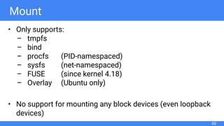 Mount
• Only supports:
– tmpfs
– bind
– procfs (PID-namespaced)
– sysfs (net-namespaced)
– FUSE (since kernel 4.18)
– Overlay (Ubuntu only)
• No support for mounting any block devices (even loopback
devices)
49
 