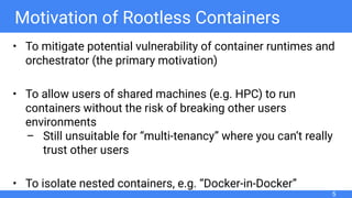 Motivation of Rootless Containers
• To mitigate potential vulnerability of container runtimes and
orchestrator (the primary motivation)
• To allow users of shared machines (e.g. HPC) to run
containers without the risk of breaking other users
environments
– Still unsuitable for “multi-tenancy” where you can’t really
trust other users
• To isolate nested containers, e.g. “Docker-in-Docker”
5
 