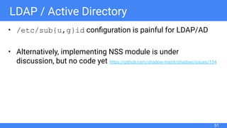 LDAP / Active Directory
• /etc/sub{u,g}id conﬁguration is painful for LDAP/AD
• Alternatively, implementing NSS module is under
discussion, but no code yet https://github.com/shadow-maint/shadow/issues/154
51
 