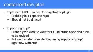 containerd dev plan
• Implement FUSE-OverlayFS snapshotter plugin
– Probably in a separate repo
– Should not be diﬃcult
• Support cgroup2
– Probably we want to wait for OCI Runtime Spec and runc
to be revised
– But we can also consider beginning support cgroup2
right now with crun
54
 