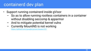 containerd dev plan
• Support running containerd inside gVisor
– So as to allow running rootless containers in a container
without disabling seccomp & apparmor
– And to mitigate potential kernel vulns
– Currently MountNS is not working
https://github.com/google/gvisor/issues/221
55
 