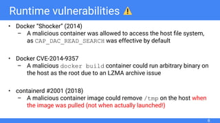 Runtime vulnerabilities
• Docker “Shocker” (2014)
– A malicious container was allowed to access the host ﬁle system,
as CAP_DAC_READ_SEARCH was effective by default
• Docker CVE-2014-9357
– A malicious docker build container could run arbitrary binary on
the host as the root due to an LZMA archive issue
• containerd #2001 (2018)
– A malicious container image could remove /tmp on the host when
the image was pulled (not when actually launched!)
6
 