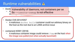 Runtime vulnerabilities
• Docker “Shocker” (2014)
– A malicious container was allowed to access the host ﬁle system,
as CAP_DAC_READ_SEARCH was effective by default
• Docker CVE-2014-9357
– A malicious docker build container could run arbitrary binary on
the host as the root due to an LZMA archive issue
• containerd #2001 (2018)
– A malicious container image could remove /tmp on the host when
the image was pulled (not when actually launched!)
7
Vulnerability of daemons, not containers per se
So --userns-remap is not effective
 