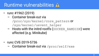 Runtime vulnerabilities
• runc #1962 (2019)
– Container break-out via
/proc/sys/kernel/core_pattern or
/sys/kernel/uevent_helper
– Hosts with the initrd rootfs (DOCKER_RAMDISK) were
affected (e.g. Minikube)
• runc CVE-2019-5736
– Container break-out via /proc/self/exe
8
 