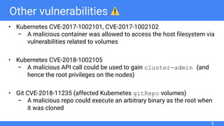 Other vulnerabilities
• Kubernetes CVE-2017-1002101, CVE-2017-1002102
– A malicious container was allowed to access the host ﬁlesystem via
vulnerabilities related to volumes
• Kubernetes CVE-2018-1002105
– A malicious API call could be used to gain cluster-admin (and
hence the root privileges on the nodes)
• Git CVE-2018-11235 (affected Kubernetes gitRepo volumes)
– A malicious repo could execute an arbitrary binary as the root when
it was cloned
9
 