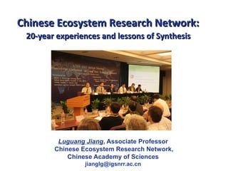 Chinese Ecosystem Research Network:Chinese Ecosystem Research Network:
20-year experiences and lessons of Synthesis20-year experiences and lessons of Synthesis
Luguang Jiang, Associate Professor
Chinese Ecosystem Research Network,
Chinese Academy of Sciences
jianglg@igsnrr.ac.cn
 