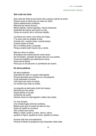 4º ESO - IES VALADARES


                                                        LENGUA CASTELLANA Y LITERATURA


Qué ruido tan triste

Qué ruido tan triste el que hacen dos cuerpos cuando se aman,
Parece como el viento que se mece en otoño
Sobre adolescentes mutilados,
Mientras las manos llueven,
Manos ligeras, manos egoístas, manos obscenas,
Cataratas de manos que fueron un día
Flores en el jardín de un diminuto bolsillo.

Las flores son arena y los niños son hojas,
Y su leve ruido es amable al oído
Cuando ríen, cuando aman, cuando besan,
Cuando besan el fondo
De un hombre joven y cansado
Porque antaño soñó mucho día y noche.

Mas los niños no saben,
Ni tampoco las manos llueven como dicen;
Así el hombre, cansado de estar solo con sus sueños,
Invoca los bolsillos que abandonan arena,
Arena de las flores,
Para que un día decoren su semblante de muerto.

No decía palabras

No decía palabras,
Acercaba tan sólo un cuerpo interrogante
Porque ignoraba que el deseo es una pregunta
Cuya respuesta no existe,
Una hoja cuya rama no existe,
Un mundo cuyo cielo no existe.

La angustia se abre paso entre los huesos,
Remonta por las venas
Hasta abrirse en la piel,
Surtidores de sueño
Hechos carne en interrogación vuelta a las nubes.

Un roce al paso,
Una mirada fugaz entre las sombras,
Bastan para que el cuerpo se abra en dos,
Ávido de recibir en sí mismo
Otro cuerpo que sueñe;
Mitad y mitad, sueño y sueño, carne y carne,
Iguales en figura, iguales en amor, iguales en deseo.

Aunque sólo sea una esperanza,
Porque el deseo es pregunta cuya respuesta nadie sabe

                                      10
 