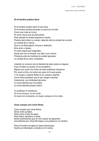 4º ESO - IES VALADARES


                                                          LENGUA CASTELLANA Y LITERATURA




Si el hombre pudiera decir


Si el hombre pudiera decir lo que ama,
Si el hombre pudiera levantar su amor por el cielo
Como una nube en la luz;
Si como muros que se derrumban,
Para saludar la verdad erguida en medio,
Pudiera derrumbar su cuerpo, dejando sólo la verdad de su amor,
La verdad de sí mismo,
Que no se llama gloria, fortuna o ambición,
Sino amor o deseo,
Yo sería aquel que imaginaba;
Aquel que con su lengua, sus ojos y sus manos
Proclama ante los hombres la verdad ignorada,
La verdad de su amor verdadero.

Libertad no conozco sino la libertad de estar preso en alguien
Cuyo nombre no puedo oír sin escalofrío ;
Alguien por quien me olvido de esta existencia mezquina ,
Por quien el día y la noche son para mí lo que quiera,
Y mi cuerpo y espíritu flotan en su cuerpo y espíritu
Como leños perdidos que el mar anega o levanta
Libremente, con la libertad del amor,
La única libertad que me exalta,
La única libertad porque muero.

Tú justificas mi existencia:
Si no te conozco, no he vivido
Si muero sin conocerte, no muero, porque no he vivido.



Unos cuerpos son como flores

Unos cuerpos son como flores,
Otros como puñales,
Otros como cintas de agua;
Pero todos, temprano o tarde,
Serán quemaduras que en otro cuerpo se agranden,
Convirtiendo por virtud del fuego a una piedra en un hombre.

Pero el hombre se agita en todas direcciones,
Sueña con libertades, compite con el viento,
                                       11
 