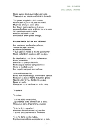 4º ESO - IES VALADARES


                                                LENGUA CASTELLANA Y LITERATURA


Hasta que un día la quemadura se borra,
Volviendo a ser piedra en el camino de nadie.

Yo, que no soy piedra, sino camino
Que cruzan al pasar los pies desnudos,
Muero de amor por todos ellos;
Les doy mi cuerpo para que lo pisen,
Aunque les lleve a una ambición o a una nube,
Sin que ninguno comprenda
Que ambiciones o nubes
No valen un amor que se entrega.


Los marineros son las alas del amor

Los marineros son las alas del amor,
Son los espejos del amor,
El mar les acompaña,
Y sus ojos son rubios lo mismo que el amor
Rubio es también, igual que son sus ojos.

La alegría vivaz que vierten en las venas
Rubia es también
Idéntica a la piel que asoman;
No les dejéis marchar porque sonríen
Como la libertad sonríe,
Luz cegadora erguida sobre el mar.

Si un marinero es mar,
Rubio mar amoroso cuya presencia es cántico,
No quiero la ciudad hecha de sueños grises;
Quiero sólo ir al mar donde me anegue,
Barca sin norte,
Cuerpo sin norte hundirme en su luz rubia.


Te quiero.

Te quiero.

Te lo he dicho con el viento,
Jugueteando como animalillo en la arena
O iracundo como órgano tempestuoso;

Te lo he dicho con el sol,
Que dora desnudos cuerpos juveniles
Y sonríe en todas las cosas inocentes;

Te lo he dicho con las nubes,
Frentes melancólicas que sostienen el cielo,

                                         12
 