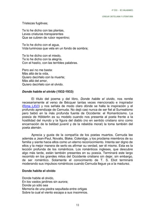 4º ESO - IES VALADARES


                                                         LENGUA CASTELLANA Y LITERATURA


Tristezas fugitivas;

Te lo he dicho con las plantas,
Leves criaturas transparentes
Que se cubren de rubor repentino;

Te lo he dicho con el agua,
Vida luminosa que vela en un fondo de sombra;

Te lo he dicho con el miedo,
Te lo he dicho con la alegría,
Con el hastío, con las terribles palabras.

Pero así no me basta:
Más allá de la vida,
Quiero decírtelo con la muerte;
Más allá del amor,
Quiero decírtelo con el olvido.

Donde habite el olvido (1932-1933)

        El título del poema y del libro, Donde habite el olvido, nos remite
necesariamente al verso de Bécquer tantas veces mencionado e inspirador
(Rima LXVI) y nos señala de modo claro dónde se halla la inspiración y el
profundo aprendizaje de Cernuda. No dejó casi nunca de ser fiel al Surrealismo
pero bebió en la más profunda fuente de Occidente: el Romanticismo. La
poesía de Hölderlin es su modelo cuando nos presenta al poeta frente a la
hostilidad del mundo y la figura del diablo (no en sentido cristiano sino como
encarnación de la beldad juvenil y de la rebeldía moral) la toma también del
poeta alemán.

       Aprecia y gusta de la compañía de los poetas muertos. Cernuda lee
además a Jean-Paul, Novalis, Blake, Coleridge, y los proclama miembros de su
familia y siente hacia ellos como un eterno reconocimiento. Intenta ser digno de
ellos y la mejor manera de serlo es afirmar su verdad, ser él mismo. Esta es la
lección profunda de los románticos. Los románticos ingleses, que descubre
algo más tarde, están también presentes en su poesía. Terminará este largo
recorrido en los grandes mitos del Occidente cristiano sin dejar, sin embargo,
de ser romántico. Solamente el conocimiento de T. S. Eliot terminará
moderando sus impulsos románticos cuando Cernuda llegue ya a la madurez.

Donde habite el olvido

Donde habite el olvido,
En los vastos jardines sin aurora;
Donde yo sólo sea
Memoria de una piedra sepultada entre ortigas
Sobre la cual el viento escapa a sus insomnios.



                                        13
 