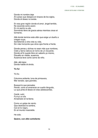 4º ESO - IES VALADARES


                                                    LENGUA CASTELLANA Y LITERATURA


Donde mi nombre deje
Al cuerpo que designa en brazos de los siglos,
Donde el deseo no exista.

En esa gran región donde el amor, ángel terrible,
No esconda como acero
En mi pecho su ala,
Sonriendo lleno de gracia aérea mientras crece el
tormento.

Allá donde termine este afán que exige un dueño a
imagen suya,
Sometiendo a otra vida su vida,
Sin más horizonte que otros ojos frente a frente.

Donde penas y dichas no sean más que nombres,
Cielo y tierra nativos en torno de un recuerdo;
Donde al fin quede libre sin saberlo yo mismo,
Disuelto en niebla, ausencia,
Ausencia leve como carne de niño.

Allá, allá lejos;
Donde habite el olvido.

Yo fui

Yo fui.

Columna ardiente, luna de primavera,
Mar dorado, ojos grandes.

Busqué lo que pensaba;
Pensé, como al amanecer en sueño lánguido,
Lo que pinta el deseo en días adolescentes.

Canté, subí,
Fui luz un día
Arrastrado en la llama.

Como un golpe de viento
Que deshace la sombra,
Caí en lo negro,
En el mundo insaciable.

He sido.

Quiero, con afán soñoliento




                                       14
 