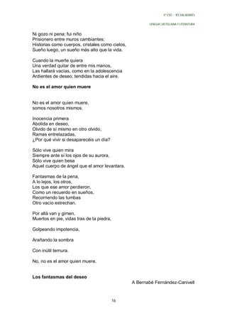 4º ESO - IES VALADARES


                                                        LENGUA CASTELLANA Y LITERATURA


Ni gozo ni pena; fui niño
Prisionero entre muros cambiantes;
Historias como cuerpos, cristales como cielos,
Sueño luego, un sueño más alto que la vida.

Cuando la muerte quiera
Una verdad quitar de entre mis manos,
Las hallará vacías, como en la adolescencia
Ardientes de deseo, tendidas hacia el aire.

No es el amor quien muere


No es el amor quien muere,
somos nosotros mismos.

Inocencia primera
Abolida en deseo,
Olvido de sí mismo en otro olvido,
Ramas entrelazadas,
¿Por qué vivir si desaparecéis un día?

Sólo vive quien mira
Siempre ante sí los ojos de su aurora,
Sólo vive quien besa
Aquel cuerpo de ángel que el amor levantara.

Fantasmas de la pena,
A lo lejos, los otros,
Los que ese amor perdieron,
Como un recuerdo en sueños,
Recorriendo las tumbas
Otro vacío estrechan.

Por allá van y gimen,
Muertos en pie, vidas tras de la piedra,

Golpeando impotencia,

Arañando la sombra

Con inútil ternura.

No, no es el amor quien muere.


Los fantasmas del deseo
                                                 A Bernabé Fernández-Canivell


                                           16
 