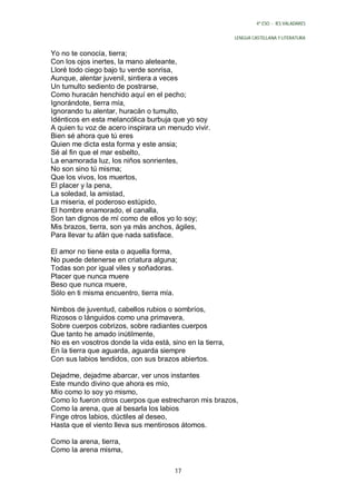 4º ESO - IES VALADARES


                                                           LENGUA CASTELLANA Y LITERATURA


Yo no te conocía, tierra;
Con los ojos inertes, la mano aleteante,
Lloré todo ciego bajo tu verde sonrisa,
Aunque, alentar juvenil, sintiera a veces
Un tumulto sediento de postrarse,
Como huracán henchido aquí en el pecho;
Ignorándote, tierra mía,
Ignorando tu alentar, huracán o tumulto,
Idénticos en esta melancólica burbuja que yo soy
A quien tu voz de acero inspirara un menudo vivir.
Bien sé ahora que tú eres
Quien me dicta esta forma y este ansia;
Sé al fin que el mar esbelto,
La enamorada luz, los niños sonrientes,
No son sino tú misma;
Que los vivos, los muertos,
El placer y la pena,
La soledad, la amistad,
La miseria, el poderoso estúpido,
El hombre enamorado, el canalla,
Son tan dignos de mí como de ellos yo lo soy;
Mis brazos, tierra, son ya más anchos, ágiles,
Para llevar tu afán que nada satisface.

El amor no tiene esta o aquella forma,
No puede detenerse en criatura alguna;
Todas son por igual viles y soñadoras.
Placer que nunca muere
Beso que nunca muere,
Sólo en ti misma encuentro, tierra mía.

Nimbos de juventud, cabellos rubios o sombríos,
Rizosos o lánguidos como una primavera,
Sobre cuerpos cobrizos, sobre radiantes cuerpos
Que tanto he amado inútilmente,
No es en vosotros donde la vida está, sino en la tierra,
En la tierra que aguarda, aguarda siempre
Con sus labios tendidos, con sus brazos abiertos.

Dejadme, dejadme abarcar, ver unos instantes
Este mundo divino que ahora es mío,
Mío como lo soy yo mismo,
Como lo fueron otros cuerpos que estrecharon mis brazos,
Como la arena, que al besarla los labios
Finge otros labios, dúctiles al deseo,
Hasta que el viento lleva sus mentirosos átomos.

Como la arena, tierra,
Como la arena misma,

                                        17
 