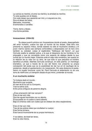 4º ESO - IES VALADARES


                                                          LENGUA CASTELLANA Y LITERATURA


La caricia es mentira, el amor es mentira, la amistad es mentira.
Tú sola quedas con el deseo,
Con este deseo que aparenta ser mío y ni siquiera es mío,
Sino el deseo de todos,
Malvados, inocentes,
Enamorados o canallas.

Tierra, tierra y deseo.
Una forma perdida.


Invocaciones (1934-35)

       Su etapa juvenil culmina con Invocaciones donde el poeta, desengañado
del amor humano, vuelve los ojos al mundo de los dioses. Este libro nos
presenta su espacio mítico, donde estarán no sólo el muchacho andaluz y el
joven marino (seres casi siempre confundidos o desposados con el mar) sino
también su soledad. Léase el espléndido "Soliloquio del farero", en que
Cernuda exalta la soledad activa, a la que el desprecio de los hombres lo ha
empujado y que es concebida como una especie de atalaya desde la que
luchar por un mundo mejor. Estamos ante el viejo mito romántico, tan exacto en
la relación de su vida con su obra, de que todo lo que perjudica al hombre
beneficia al artista. Además Cernuda construyó, en este poema, un monólogo
dramático, ya que a través de la voz del farero nos presenta su propia
concepción del poeta que es la posibilidad de dar luz en el naufragio de la
existencia, desde el apartamiento y la marginación. Sin esta distancia el poeta-
farero no puede funcionar como tal. Para Cernuda el aislamiento no es una
torre de marfil sino un trampolín desde el que mirar y entender al mundo.
A un muchacho andaluz

Te hubiera dado el mundo,
Muchacho que surgiste
Al caer de la luz por tu Conquero,
Tras la colina ocre,
Entre pinos antiguos de perenne alegría.

¿Eras emanación del mar cercano?
Eras el mar aún más
Que las aguas henchidas con su aliento,
Encauzadas en río sobre tu tierra abierta,
Bajo el inmenso cielo con nubes que se orlaban de rotos resplandores.

Eras el mar aún más
Tras de las pobres telas que ocultaban tu cuerpo;
Eras forma primera,
Eras fuerza inconsciente de su propia hermosura.

Y tus labios, de bisel tan terso,
Eran la vida misma,
                                       18
 
