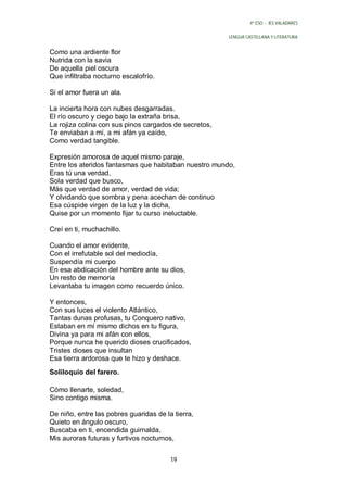 4º ESO - IES VALADARES


                                                       LENGUA CASTELLANA Y LITERATURA


Como una ardiente flor
Nutrida con la savia
De aquella piel oscura
Que infiltraba nocturno escalofrío.

Si el amor fuera un ala.

La incierta hora con nubes desgarradas.
El río oscuro y ciego bajo la extraña brisa,
La rojiza colina con sus pinos cargados de secretos,
Te enviaban a mí, a mi afán ya caído,
Como verdad tangible.

Expresión amorosa de aquel mismo paraje,
Entre los ateridos fantasmas que habitaban nuestro mundo,
Eras tú una verdad,
Sola verdad que busco,
Más que verdad de amor, verdad de vida;
Y olvidando que sombra y pena acechan de continuo
Esa cúspide virgen de la luz y la dicha,
Quise por un momento fijar tu curso ineluctable.

Creí en ti, muchachillo.

Cuando el amor evidente,
Con el irrefutable sol del mediodía,
Suspendía mi cuerpo
En esa abdicación del hombre ante su dios,
Un resto de memoria
Levantaba tu imagen como recuerdo único.

Y entonces,
Con sus luces el violento Atlántico,
Tantas dunas profusas, tu Conquero nativo,
Estaban en mí mismo dichos en tu figura,
Divina ya para mi afán con ellos,
Porque nunca he querido dioses crucificados,
Tristes dioses que insultan
Esa tierra ardorosa que te hizo y deshace.
Soliloquio del farero.

Cómo llenarte, soledad,
Sino contigo misma.

De niño, entre las pobres guaridas de la tierra,
Quieto en ángulo oscuro,
Buscaba en ti, encendida guirnalda,
Mis auroras futuras y furtivos nocturnos,


                                        19
 