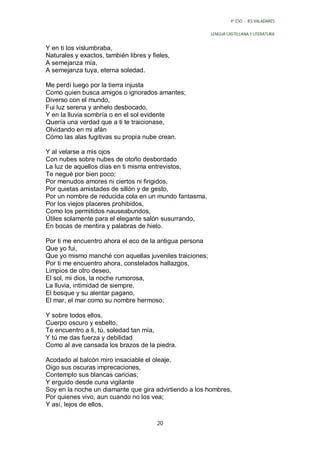 4º ESO - IES VALADARES


                                                         LENGUA CASTELLANA Y LITERATURA


Y en ti los vislumbraba,
Naturales y exactos, también libres y fieles,
A semejanza mía,
A semejanza tuya, eterna soledad.

Me perdí luego por la tierra injusta
Como quien busca amigos o ignorados amantes;
Diverso con el mundo,
Fui luz serena y anhelo desbocado,
Y en la lluvia sombría o en el sol evidente
Quería una verdad que a ti te traicionase,
Olvidando en mi afán
Cómo las alas fugitivas su propia nube crean.

Y al velarse a mis ojos
Con nubes sobre nubes de otoño desbordado
La luz de aquellos días en ti misma entrevistos,
Te negué por bien poco;
Por menudos amores ni ciertos ni fingidos,
Por quietas amistades de sillón y de gesto,
Por un nombre de reducida cola en un mundo fantasma,
Por los viejos placeres prohibidos,
Como los permitidos nauseabundos,
Útiles solamente para el elegante salón susurrando,
En bocas de mentira y palabras de hielo.

Por ti me encuentro ahora el eco de la antigua persona
Que yo fui,
Que yo mismo manché con aquellas juveniles traiciones;
Por ti me encuentro ahora, constelados hallazgos,
Limpios de otro deseo,
El sol, mi dios, la noche rumorosa,
La lluvia, intimidad de siempre,
El bosque y su alentar pagano,
El mar, el mar como su nombre hermoso;

Y sobre todos ellos,
Cuerpo oscuro y esbelto,
Te encuentro a ti, tú, soledad tan mía,
Y tú me das fuerza y debilidad
Como al ave cansada los brazos de la piedra.

Acodado al balcón miro insaciable el oleaje,
Oigo sus oscuras imprecaciones,
Contemplo sus blancas caricias;
Y erguido desde cuna vigilante
Soy en la noche un diamante que gira advirtiendo a los hombres,
Por quienes vivo, aun cuando no los vea;
Y así, lejos de ellos,

                                        20
 