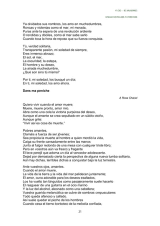 4º ESO - IES VALADARES


                                                         LENGUA CASTELLANA Y LITERATURA


Ya olvidados sus nombres, los amo en muchedumbres,
Roncas y violentas como el mar, mi morada,
Puras ante la espera de una revolución ardiente
O rendidas y dóciles, como el mar sabe serlo
Cuando toca la hora de reposo que su fuerza conquista.

Tú, verdad solitaria,
Transparente pasión, mi soledad de siempre,
Eres inmenso abrazo;
El sol, el mar,
La oscuridad, la estepa,
El hombre y su deseo,
La airada muchedumbre,
¿Qué son sino tú misma?

Por ti, mi soledad, los busqué un día;
En ti, mi soledad, los amo ahora.

Dans ma peniche

                                                                      A Rosa Chacel

Quiero vivir cuando el amor muere;
Muere, muere pronto, amor mío.
Abre como una cola la victoria purpúrea del deseo,
Aunque el amante se crea sepultado en un súbito otoño,
Aunque grite:
“Vivir así es cosa de muerte.”

Pobres amantes,
Clamáis a fuerza de ser jóvenes;
Sea propicia la muerte al hombre a quien mordió la vida,
Caiga su frente cansadamente entre las manos
Junto al fulgor redondo de una mesa con cualquier triste libro;
Pero en vosotros aún va fresco y fragante
El leve perejil que adorna un día al vencedor adolescente.
Dejad por demasiado cierta la perspectiva de alguna nueva tumba solitaria,
Aún hay dichas, terribles dichas a conquistar bajo la luz terrestre.

Ante vuestros ojos, amantes.
Cuando el amor muere,
La vida de la tierra y la vida del mar palidecen juntamente;
El amor, cuna adorable para los deseos exaltados,
Los ha vuelto tan lánguidos como pasajeramente suele hacerlo
El rasguear de una guitarra en el ocio marino
Y la luz del alcohol, aleonado como una cabellera;
Vuestra guarida melancólica se cubre de sombras crepusculares
Todo queda afanoso y callado.
Así suele quedar el pecho de los hombres
Cuando cesa el tierno borboteo de la melodía confiada,

                                         21
 