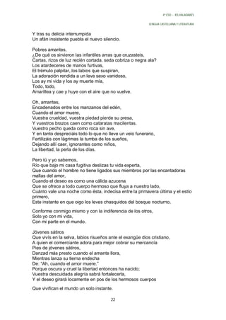 4º ESO - IES VALADARES


                                                           LENGUA CASTELLANA Y LITERATURA


Y tras su delicia interrumpida
Un afán insistente puebla el nuevo silencio.

Pobres amantes,
¿De qué os sirvieron las infantiles arras que cruzasteis,
Cartas, rizos de luz recién cortada, seda cobriza o negra ala?
Los atardeceres de manos furtivas,
El trémulo palpitar, los labios que suspiran,
La adoración rendida a un leve sexo vanidoso,
Los ay mi vida y los ay muerte mía,
Todo, todo,
Amarillea y cae y huye con el aire que no vuelve.

Oh, amantes,
Encadenados entre los manzanos del edén,
Cuando el amor muere,
Vuestra crueldad, vuestra piedad pierde su presa,
Y vuestros brazos caen como cataratas macilentas.
Vuestro pecho queda como roca sin ave,
Y en tanto despreciáis todo lo que no lleve un velo funerario,
Fertilizáis con lágrimas la tumba de los sueños,
Dejando allí caer, ignorantes como niños,
La libertad, la perla de los días.

Pero tú y yo sabemos,
Río que bajo mi casa fugitiva deslizas tu vida experta,
Que cuando el hombre no tiene ligados sus miembros por las encantadoras
mallas del amor,
Cuando el deseo es como una cálida azucena
Que se ofrece a todo cuerpo hermoso que fluya a nuestro lado,
Cuánto vale una noche como ésta, indecisa entre la primavera última y el estío
primero,
Este instante en que oigo los leves chasquidos del bosque nocturno,

Conforme conmigo mismo y con la indiferencia de los otros,
Solo yo con mi vida,
Con mi parte en el mundo.

Jóvenes sátiros
Que vivís en la selva, labios risueños ante el exangüe dios cristiano,
A quien el comerciante adora para mejor cobrar su mercancía
Pies de jóvenes sátiros,
Danzad más presto cuando el amante llora,
Mientras lanza su tierna endecha
De: “Ah, cuando el amor muere.”
Porque oscura y cruel la libertad entonces ha nacido;
Vuestra descuidada alegría sabrá fortalecerla,
Y el deseo girará locamente en pos de los hermosos cuerpos
Que vivifican el mundo un solo instante.

                                        22
 