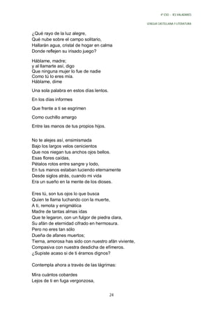 4º ESO - IES VALADARES


                                                      LENGUA CASTELLANA Y LITERATURA


¿Qué rayo de la luz alegre,
Qué nube sobre el campo solitario,
Hallarán agua, cristal de hogar en calma
Donde reflejen su irisado juego?

Háblame, madre;
y al llamarte así, digo
Que ninguna mujer lo fue de nadie
Como tú lo eres mía.
Háblame, dime
Una sola palabra en estos días lentos.
En los días informes
Que frente a ti se esgrimen
Como cuchillo amargo
Entre las manos de tus propios hijos.


No te alejes así, ensimismada
Bajo los largos velos cenicientos
Que nos niegan tus anchos ojos bellos.
Esas flores caídas,
Pétalos rotos entre sangre y lodo,
En tus manos estaban luciendo eternamente
Desde siglos atrás, cuando mi vida
Era un sueño en la mente de los dioses.

Eres tú, son tus ojos lo que busca
Quien te llama luchando con la muerte,
A ti, remota y enigmática
Madre de tantas almas idas
Que te legaron, con un fulgor de piedra clara,
Su afán de eternidad cifrado en hermosura.
Pero no eres tan sólo
Dueña de afanes muertos;
Tierna, amorosa has sido con nuestro afán viviente,
Compasiva con nuestra desdicha de efímeros.
¿Supiste acaso si de ti éramos dignos?

Contempla ahora a través de las lágrimas:

Mira cuántos cobardes
Lejos de ti en fuga vergonzosa,


                                         24
 