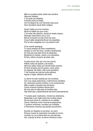4º ESO - IES VALADARES


                                              LENGUA CASTELLANA Y LITERATURA


Más no pueden pesar sobre esa sombra
Algunas violetas,
Y es grato así dejarlas,
Frescas entre la niebla,
Con la alegría de una menuda cosa pura
Que rescatara aquel dolor antiguo.

Quien habla ya a los muertos,
Mudo le hallan los que viven.
Y en este otro silencio, donde el miedo impera,
Recoger esas flores una a una
Breve consuelo ha sido entre los días
Cuya huella sangrienta llevan las espaldas
Por el odio cargadas con una piedra inútil.

Si la muerte apacigua
Tu boca amarga de Dios insatisfecha,
Acepta un don tan leve, sombra sentimental,
En esa paz que bajo tierra te esperaba,
Brotando en hierba, viento y luz silvestres,
El fiel y último encanto de estar solo.

Curado de la vida, por una vez sonríe,
Pálido rostro de pasión y de hastío.
Mira las calles viejas por donde fuiste errante,
El farol azulado que te guiara, carne yerta,
Al regresar del baile o del sucio periódico,
Y las fuentes de mármol entre palmas:
Aguas y hojas, bálsamo del triste.

La tierra ha sido medida por los hombres,
Con sus casas estrechas y matrimonios sórdidos,
Su venenosa opinión pública y sus revoluciones
Más crueles e injustas que las leyes,
Como inmenso bostezo demoníaco;
No hay sitio en ella para el hombre solo,
Hijo desnuda y deslumbrante del divino pensamiento.

Y nuestra gran madrastra, mírala hoy deshecha,
Miserable y aún bella entre las tumbas grises
De los que como tú, nacidos en su estepa,
Vieron mientras vivían morirse la esperanza,
Y gritaron entonces, sumidos por tinieblas,
A hermanos irrisorios que jamás escucharon.

Escribir en España no es llorar, es morir,
Porque muere la inspiración envuelta en humo,
Cuando no va su llama libre en pos del aire.
Así, cuando el amor, el tierno monstruo rubio,

                          26
 