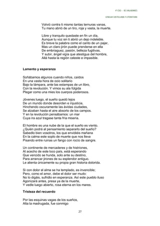 4º ESO - IES VALADARES


                                                             LENGUA CASTELLANA Y LITERATURA


             Volvió contra ti mismo tantas ternuras vanas,
             Tu mano abrió de un tiro, roja y vasta, la muerte.

             Libre y tranquilo quedaste en fin un día,
             Aunque tu voz sin ti abrió un dejo indeleble.
             Es breve la palabra como el canto de un pajar,
             Mas un claro jirón puede prenderse en ella
             De embriaguez, pasión, belleza fugitivas,
             Y subir, ángel vigía que atestigua del hombre,
             Allá hasta la región celeste e impasible.


Lamento y esperanza

Soñábamos algunos cuando niños, caídos
En una vasta hora de ocio solitario
Bajo la lámpara, ante las estampas de un libro,
Con la revolución. Y vimos su ala fúlgida
Plegar como una mies los cuerpos poderosos.

Jóvenes luego, el sueño quedó lejos
De un mundo donde desorden e injusticia,
Hinchendo oscuramente las ávidas ciudades,
Se alzaban hasta el aire absorto de los campos.
Y en la revolución pensábamos: un mar
Cuya ira azul tragase tanta fría miseria.

El hombre es una nube de la que el sueño es viento.
¿Quién podrá al pensamiento separarlo del sueño?
Sabedlo bien vosotros, los que envidiéis mañana
En la calma este soplo de muerte que nos lleva
Pisando entre ruinas un fango con rocío de sangre.

Un continente de mercaderes y de histriones,
Al acecho de este loco país, está esperando
Que vencido se hunda, solo ante su destino,
Para arrancar jirones de su esplendor antiguo.
Le alienta únicamente su propia gran historia dolorida.

Si con dolor el alma se ha templado, es invencible;
Pero, como el amor, debe el dolor ser mudo:
No lo digáis, sufridlo en esperanza. Así este pueblo iluso
Agonizará antes, presa ya de la muerte,
Y vedle luego abierto, rosa eterna en los mares.

Tristeza del recuerdo

Por las esquinas vagas de los sueños,
Alta la madrugada, fue conmigo

                                        27
 