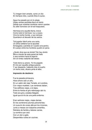 4º ESO - IES VALADARES


                                              LENGUA CASTELLANA Y LITERATURA


Tu imagen bien amada, como un día
En tiempos idos, cuando Dios lo quiso.

Agua ha pasado por el río abajo,
Hojas verdes perdidas llevó el viento
Desde que nuestras sombras vieron quedas
Su afán borrarse con el sol traspuesto.

Hermosa era aquella llama, breve
Como todo lo hermoso: luz y ocaso.
Vino la noche honda, y sus cenizas
Guardaron el desvelo de los astros.

Tal jugador febril ante una carta,
Un alma solitaria fue la apuesta
Arriesgada y perdida en nuestro encuentro;
El cuerpo entre los hombres quedó en pena.

¿Quién dice que se olvida? No hay olvido.
Mira a través de esta pared de hielo
Ir esa sombra hacia la lejanía
Sin el nimbo radiante del deseo.

Todo tiene su precio. Yo he pagado
El mío por aquella antigua gracia;
Y así despierto, hallando tras mi sueño
Un lecho solo, afuera yerta el alba.

Impresión de destierro

Fue la pasada primavera,
Hace ahora casi un año,
En un salón del viejo Temple, en Londres,
Con viejos muebles. Las ventanas daban,
Tras edificios viejos, a lo lejos,
Entre la hierba el gris relámpago del río.
Todo era gris y estaba fatigado
Igual que el iris de una perla enferma.

Eran señores viejos, viejas damas,
En los sombreros plumas polvorientas;
Un susurro de voces allá por los rincones,
Junto a mesas con tulipanes amarillos,
Retratos de familia y teteras vacías.
La sombra que caía
Con un olor a gato,
Despertaba ruidos en cocinas.

                                         28
 