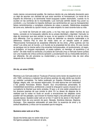 4º ESO - IES VALADARES


                                                         LENGUA CASTELLANA Y LITERATURA


modo menos convencional posible. Se mantuvo dentro de una delicada discreción pero
no dejó de apuntar con claridad de qué amor escribía: el homosexual. La moral de la
España de entonces y la dominante moral burguesa suelen disimularlo, cuando no lo
ocultan en las sombras de lo inconfesable. Luis Cernuda admitió desde muy joven su
condición, y su honradez le impedía disfrazar sus sentimientos sin que se transparenten
falsos remordimientos y complejos cristianos de culpa o pecado. Habiéndose aceptado
tal como era, defendió su opción moral y en este empeño no cesó durante toda su vida.

        La moral de Cernuda en este punto, y no hay mas que releer muchos de sus
textos, consiste en la búsqueda valiente de su propia identidad y dignidad. Cernuda no
deja de reconocer que esa verdad, la suya, no es superior ni inferior a la de los otros,
sino diferente. Con su postura lo que hace es defender su derecho inalienable a la
diferencia. Octavio Paz lo dice de modo claro en un estudio sobre el poeta:
"Reconocerse homosexual es aceptarse diferente de los otros. ¿Pero quiénes son los
otros? Los otros son el mundo; y el mundo es la propiedad de los otros. En ese mundo
se persigue con la misma saña a los amantes homosexuales, al revolucionario, al negro,
al proletario, al burgués expropiado, al poeta solitario, al mendigo, al excéntrico y al
santo". De este modo la conducta y la poesía de Cernuda (muy a menudo fueron juntas)
son una muestra de crítica contra la opresión y proclamación de su irreductible derecho a
ser diferente. De ahí proviene su modernidad y su permanencia más de cien años
después de su nacimiento.




Un río, un amor (1929)


Mientras Luis Cernuda está en Toulouse (Francia) como lector de español en el
año 1928, comienza a redactar los primeros poemas de esta obrita que tendrá
un carácter surrealista. Ya había publicado en España Primeras poesías y
Égloga, elegía, oda, con escasa repercusión. En esta época lee con asiduidad
a los poetas franceses: Breton, Eluard. Sus circunstancias personales, la
inestabilidad económica, profesional y social le empujaron quizá a buscar en el
surrealismo la libertad que tanto ansiaba. El jazz y el cine están presentes en
los diversos poemas de que consta la obra. En su deseo de alejarse de la
realidad que le rodea no duda en acudir a evocaciones tan alejadas como
pueden ser los paisajes, que evocan la música negra y las películas que ve por
aquella época: Quisiera estar solo en el Sur (“I want to be alone in the South”,
evocador título de una canción de jazz), Nevada, Sombras blancas, Daytona,
Durango... Dos aspectos sobresalen en este libro: la ausencia de amor y la
actitud desafiante y crítica con la sociedad que le margina.


Quisiera estar solo en el Sur.


Quizá mis lentos ojos no verán más el sur
De ligeros paisajes dormidos en el aire,

                                       3
 