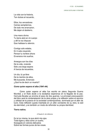 4º ESO - IES VALADARES


                                                           LENGUA CASTELLANA Y LITERATURA


La vida con la historia,
Tan dulces al recuerdo,

Ellos, los vencedores
Caínes sempiternos,
De todo me arrancaron.
Me dejan el destierro.

Una mano divina
Tu tierra alzó en mi cuerpo
y allí la voz dispuso
Que hablase tu silencio.

Contigo solo estaba,
En ti sola creyendo;
Pensar tu nombre ahora
Envenena mis sueños.

Amargos son los días
De la vida, viviendo
Sólo una larga espera
A fuerza de recuerdos.

Un día, tú ya libre
De la mentira de ellos,
Me buscarás. Entonces
¿Qué ha de decir un muerto?

Como quien espera el alba (1941-44)

        Como quien espera el alba fue escrito en plena Segunda Guerra
Mundial, y el título alude a la escéptica esperanza en la llegada de la paz.
Cernuda llevaba ya encima el peso de dos guerras. La principal preocupación
del libro será la contemplación de la obra propia y la reflexión sobre el servicio
y utilidad de la poesía en la sociedad contemporánea, dominada por el afán de
lucro. Esta reflexión queda insertada en un afán constante de su obra, la sed
de eternidad, y es también un modo de refrendar su propia identidad.

Tierra nativa.

                           A Paquita G. de la Bárcena


Es la luz misma, la que abrió mis ojos
Toda ligera y tibia como un sueño,
Sosegada en colores delicados
Sobre las formas puras de las cosas.

                                            30
 