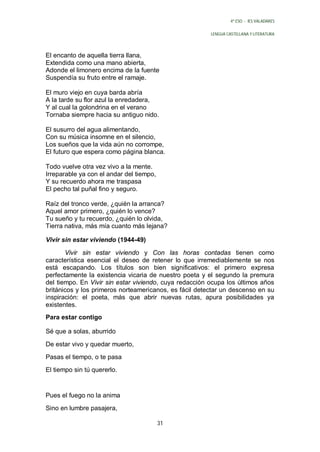4º ESO - IES VALADARES


                                                        LENGUA CASTELLANA Y LITERATURA




El encanto de aquella tierra llana,
Extendida como una mano abierta,
Adonde el limonero encima de la fuente
Suspendía su fruto entre el ramaje.

El muro viejo en cuya barda abría
A la tarde su flor azul la enredadera,
Y al cual la golondrina en el verano
Tornaba siempre hacia su antiguo nido.

El susurro del agua alimentando,
Con su música insomne en el silencio,
Los sueños que la vida aún no corrompe,
El futuro que espera como página blanca.

Todo vuelve otra vez vivo a la mente.
Irreparable ya con el andar del tiempo,
Y su recuerdo ahora me traspasa
El pecho tal puñal fino y seguro.

Raíz del tronco verde, ¿quién la arranca?
Aquel amor primero, ¿quién lo vence?
Tu sueño y tu recuerdo, ¿quién lo olvida,
Tierra nativa, más mía cuanto más lejana?

Vivir sin estar viviendo (1944-49)

       Vivir sin estar viviendo y Con las horas contadas tienen como
característica esencial el deseo de retener lo que irremediablemente se nos
está escapando. Los títulos son bien significativos: el primero expresa
perfectamente la existencia vicaria de nuestro poeta y el segundo la premura
del tiempo. En Vivir sin estar viviendo, cuya redacción ocupa los últimos años
británicos y los primeros norteamericanos, es fácil detectar un descenso en su
inspiración: el poeta, más que abrir nuevas rutas, apura posibilidades ya
existentes.
Para estar contigo

Sé que a solas, aburrido

De estar vivo y quedar muerto,
Pasas el tiempo, o te pasa
El tiempo sin tú quererlo.


Pues el fuego no la anima
Sino en lumbre pasajera,

                                          31
 