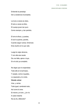 4º ESO - IES VALADARES


                                     LENGUA CASTELLANA Y LITERATURA


Entiende la paradoja
De tu existencia incompleta.


La luna a veces es clara,
El aire a veces es tibio,
El cuerpo joven tan puro

Como siempre, y tan perdido.


El sino te lleva, y puedes,
Si así lo quieres, pararle,
Cuando seguir cansa. Entonces
Eres dueño en lo que vale.


Luego la vejez alcanza,
Y con ella ese recelo
De una falla, ajena o tuya,
En el ciclo ya completo.


No digas que no esperabas

Todo ello en el principio,
Y acepta, como si iguales,
Lo esperado y lo vivido.
Viendo volver

Irías, y verías
Todo igual, cambiado todo,

Así como tú eres
El mismo y el otro. ¿Un río
A cada instante
No es él y diferente?

                                32
 