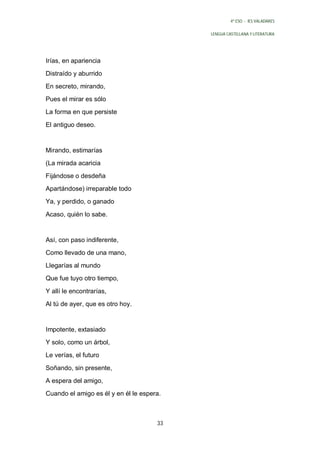 4º ESO - IES VALADARES


                                           LENGUA CASTELLANA Y LITERATURA




Irías, en apariencia
Distraído y aburrido
En secreto, mirando,
Pues el mirar es sólo
La forma en que persiste

El antiguo deseo.


Mirando, estimarías
(La mirada acaricia
Fijándose o desdeña
Apartándose) irreparable todo
Ya, y perdido, o ganado

Acaso, quién lo sabe.


Así, con paso indiferente,
Como llevado de una mano,
Llegarías al mundo
Que fue tuyo otro tiempo,

Y allí le encontrarías,
Al tú de ayer, que es otro hoy.


Impotente, extasiado
Y solo, como un árbol,
Le verías, el futuro

Soñando, sin presente,
A espera del amigo,
Cuando el amigo es él y en él le espera.



                                      33
 