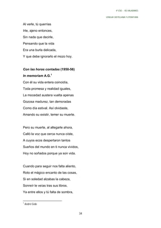 4º ESO - IES VALADARES


                                             LENGUA CASTELLANA Y LITERATURA


Al verle, tú querrías
Irte, ajeno entonces,
Sin nada que decirle,
Pensando que la vida
Era una burla delicada,
Y que debe ignorarlo el mozo hoy.


Con las horas contadas (1950-56)
In memoriam A.G.1

Con él su vida entera coincidía,
Toda promesa y realidad iguales,
La mocedad austera vuelta apenas
Gozosa madurez, tan demoradas

Como día estival. Así olvidaste,
Amando su existir, temer su muerte.


Pero su muerte, al allegarle ahora,
Calló la voz que cerca nunca oíste,
A cuyos ecos despertaron tantos

Sueños del mundo en ti nunca vividos,
Hoy no soñados porque ya son vida.


Cuando para seguir nos falta aliento,
Roto el mágico encanto de las cosas,
Si en soledad alzabas la cabeza,

Sonreír le veías tras sus libros.
Ya entre ellos y tú falta de sombra,


1
    André Gide


                                        34
 