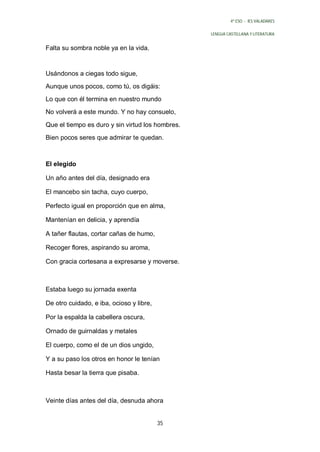 4º ESO - IES VALADARES


                                                  LENGUA CASTELLANA Y LITERATURA


Falta su sombra noble ya en la vida.


Usándonos a ciegas todo sigue,
Aunque unos pocos, como tú, os digáis:
Lo que con él termina en nuestro mundo
No volverá a este mundo. Y no hay consuelo,

Que el tiempo es duro y sin virtud los hombres.
Bien pocos seres que admirar te quedan.



El elegido

Un año antes del día, designado era

El mancebo sin tacha, cuyo cuerpo,

Perfecto igual en proporción que en alma,

Mantenían en delicia, y aprendía

A tañer flautas, cortar cañas de humo,

Recoger flores, aspirando su aroma,

Con gracia cortesana a expresarse y moverse.



Estaba luego su jornada exenta

De otro cuidado, e iba, ocioso y libre,

Por la espalda la cabellera oscura,

Ornado de guirnaldas y metales

El cuerpo, como el de un dios ungido,

Y a su paso los otros en honor le tenían

Hasta besar la tierra que pisaba.



Veinte días antes del día, desnuda ahora


                                          35
 